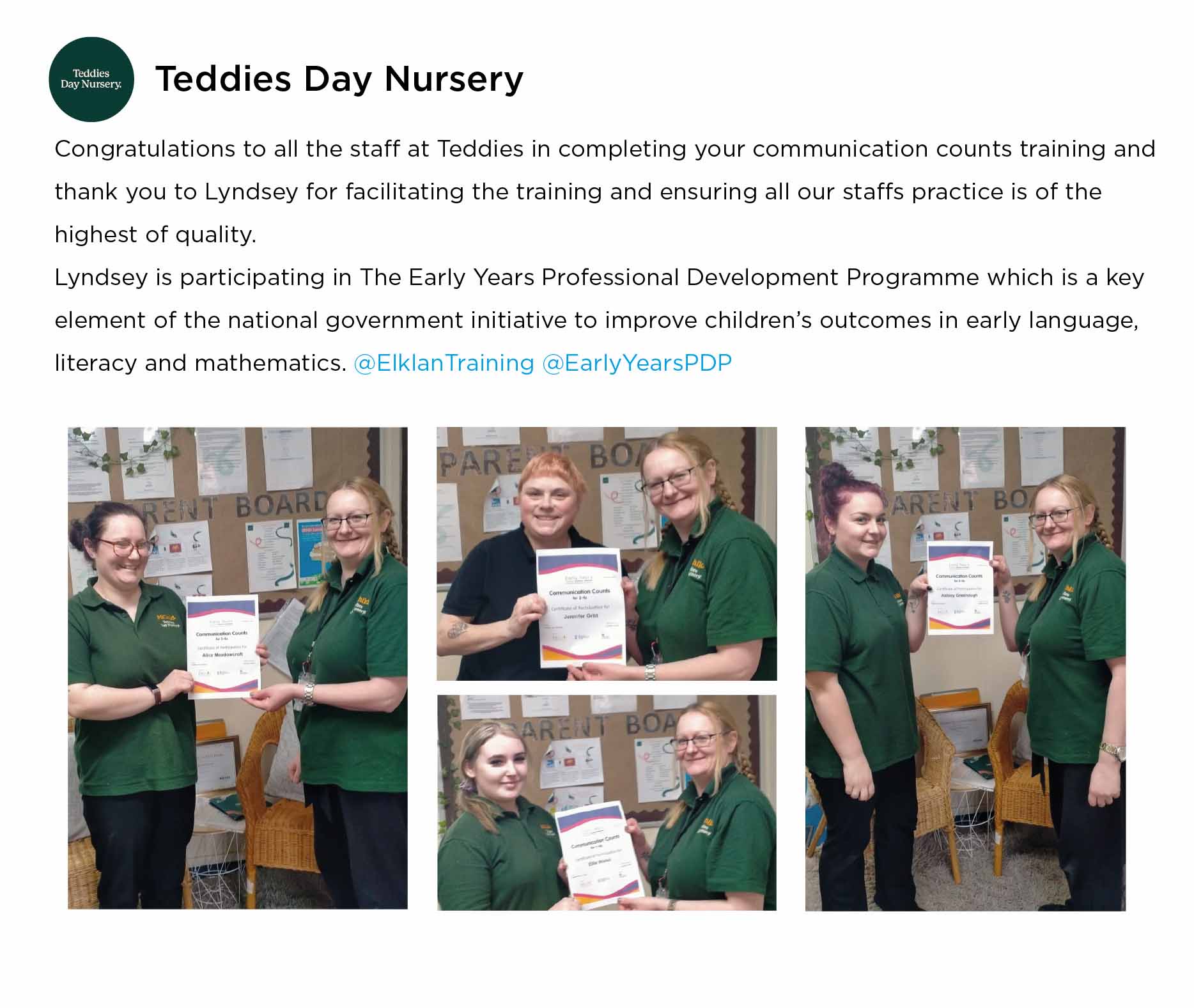 Teddies Day Nursery: Congratulations to all the staff at Teddies in completing your communication counts training and thank you to Lyndsey for facilitating the training and ensuring all our staffs practice is of the highest of quality. Lyndsey is participating in The Early Years Professional Development Programme which is a key element of the national government initiative to improve children's outcomes in early language, literacy and mathematics.