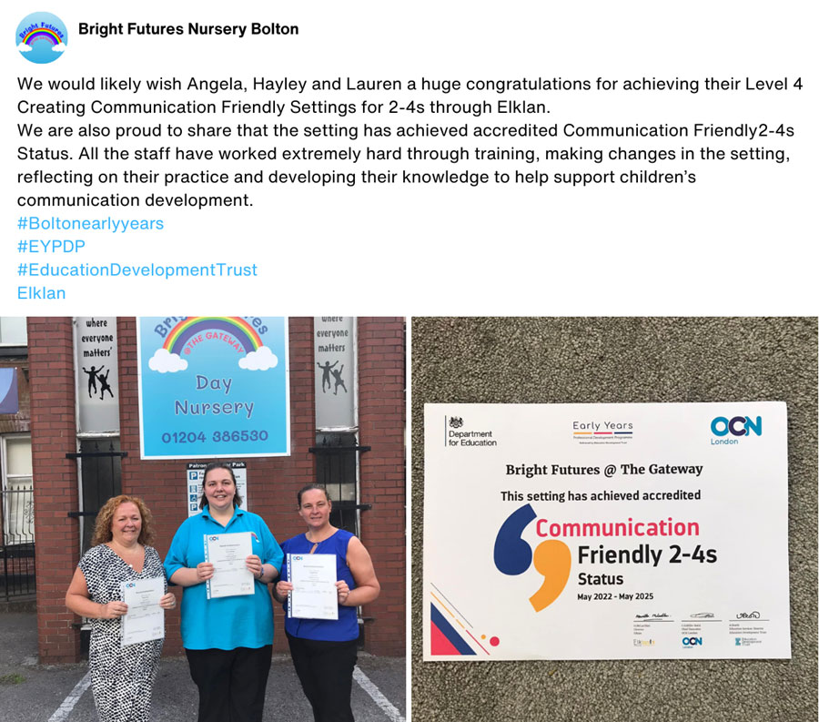 Bright Futures Nursery Bolton: We would likely[sic] wish Angela, Hayley and Lauren a huge congratulations for achieving their Level 4 Creating Communication Friendly Settings for 2-4s through Elklan. We are also proud to share that the setting has achieved accredited Communication Friendly 2-4s Status. All the staff have worked extremely hard through training, making changes in the setting, reflecting on their practice and developing their knowledge to help support children's communication development.